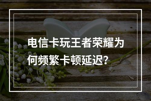电信卡玩王者荣耀为何频繁卡顿延迟？