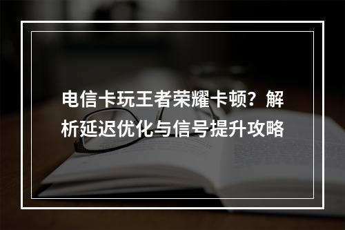 电信卡玩王者荣耀卡顿？解析延迟优化与信号提升攻略