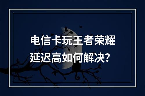 电信卡玩王者荣耀延迟高如何解决？