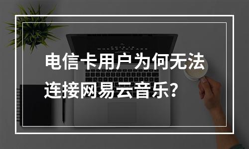 电信卡用户为何无法连接网易云音乐？