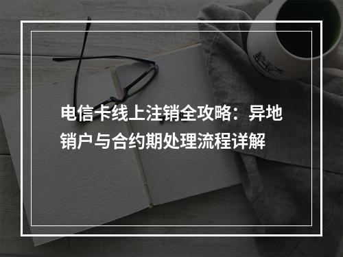 电信卡线上注销全攻略：异地销户与合约期处理流程详解