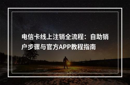 电信卡线上注销全流程：自助销户步骤与官方APP教程指南