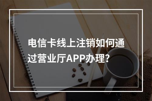 电信卡线上注销如何通过营业厅APP办理？