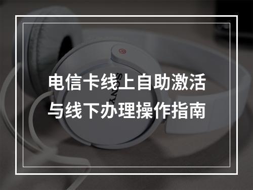 电信卡线上自助激活与线下办理操作指南