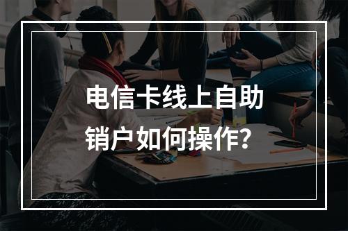 电信卡线上自助销户如何操作？