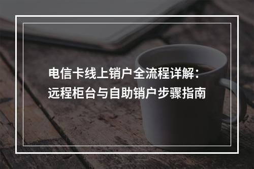 电信卡线上销户全流程详解：远程柜台与自助销户步骤指南