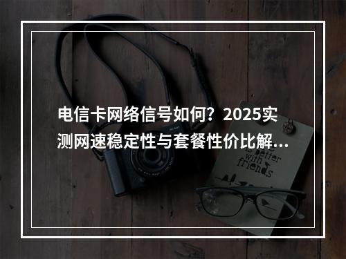 电信卡网络信号如何？2025实测网速稳定性与套餐性价比解析