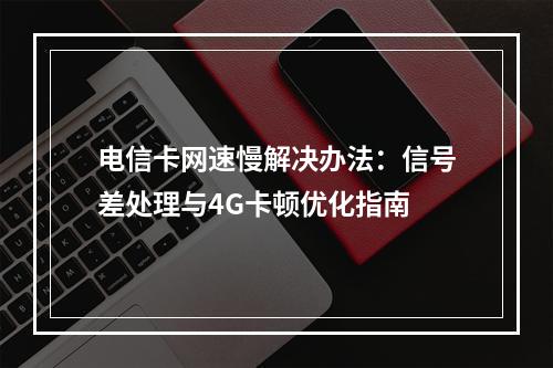 电信卡网速慢解决办法：信号差处理与4G卡顿优化指南