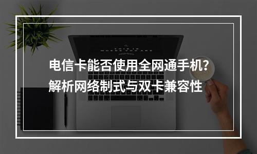 电信卡能否使用全网通手机？解析网络制式与双卡兼容性