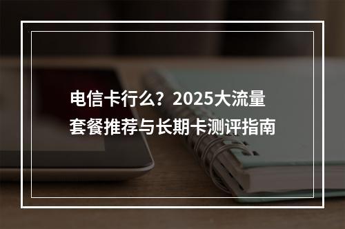 电信卡行么？2025大流量套餐推荐与长期卡测评指南