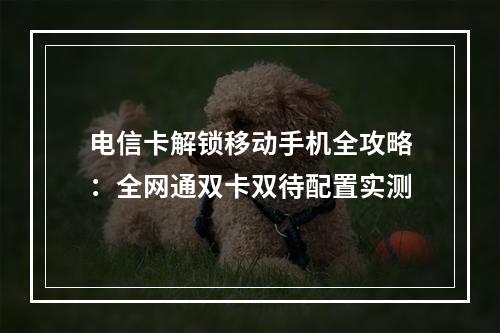 电信卡解锁移动手机全攻略：全网通双卡双待配置实测