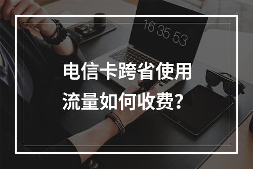 电信卡跨省使用流量如何收费？