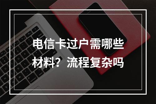 电信卡过户需哪些材料？流程复杂吗