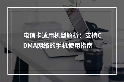 电信卡适用机型解析：支持CDMA网络的手机使用指南