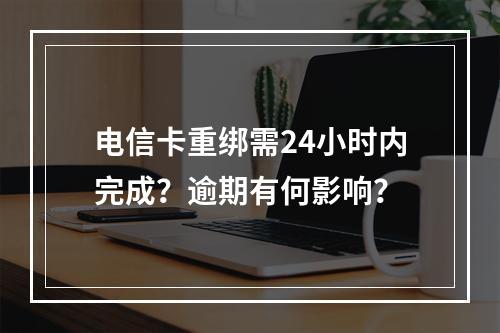 电信卡重绑需24小时内完成？逾期有何影响？