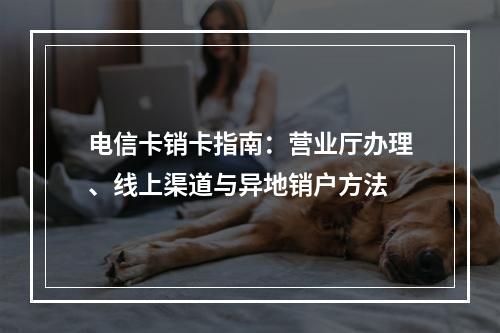 电信卡销卡指南：营业厅办理、线上渠道与异地销户方法
