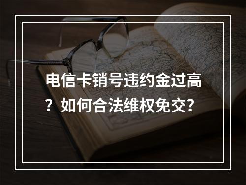 电信卡销号违约金过高？如何合法维权免交？