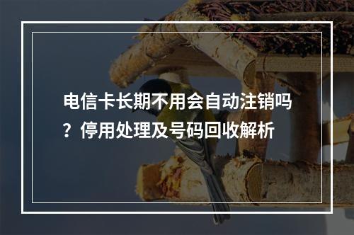 电信卡长期不用会自动注销吗？停用处理及号码回收解析