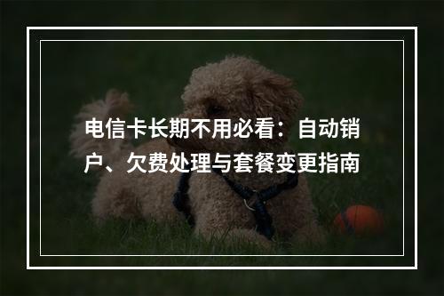 电信卡长期不用必看：自动销户、欠费处理与套餐变更指南