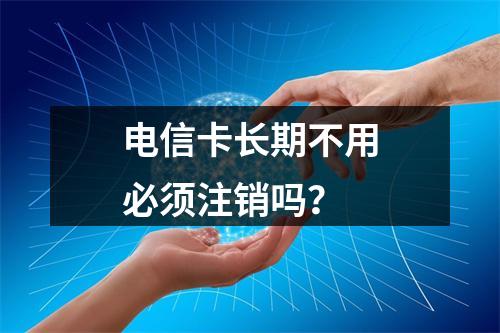 电信卡长期不用必须注销吗？