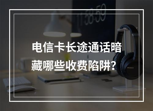 电信卡长途通话暗藏哪些收费陷阱？