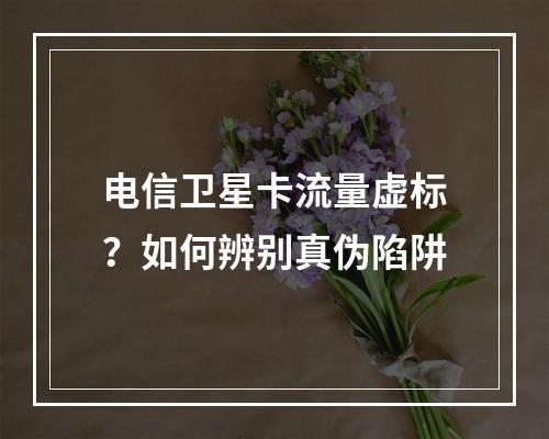 电信卫星卡流量虚标？如何辨别真伪陷阱