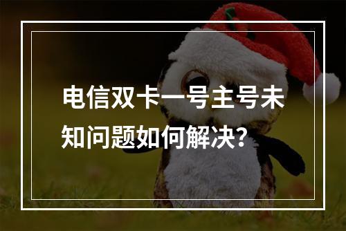 电信双卡一号主号未知问题如何解决？