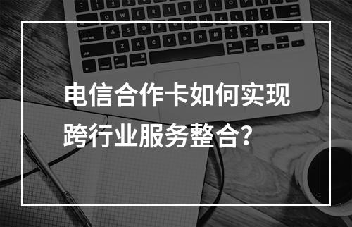 电信合作卡如何实现跨行业服务整合？