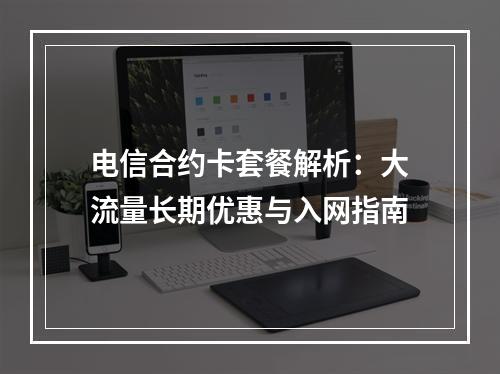 电信合约卡套餐解析：大流量长期优惠与入网指南