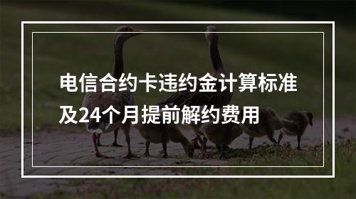 电信合约卡违约金计算标准及24个月提前解约费用