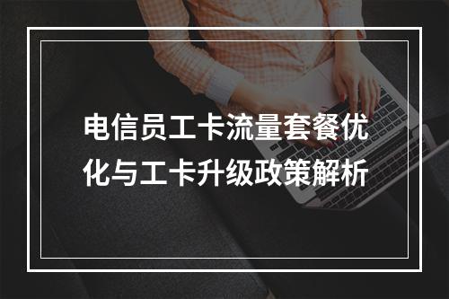 电信员工卡流量套餐优化与工卡升级政策解析