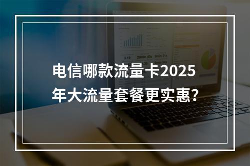 电信哪款流量卡2025年大流量套餐更实惠？
