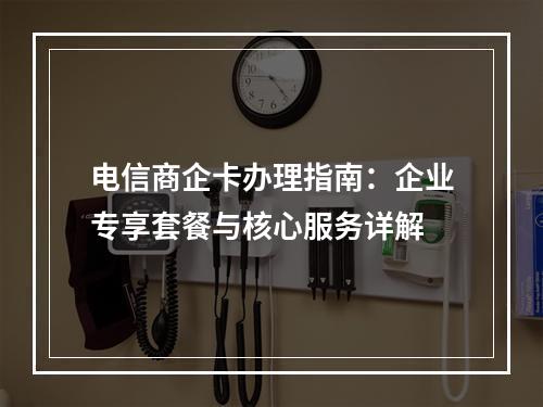 电信商企卡办理指南：企业专享套餐与核心服务详解