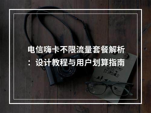 电信嗨卡不限流量套餐解析：设计教程与用户划算指南