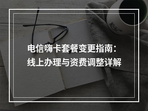 电信嗨卡套餐变更指南：线上办理与资费调整详解