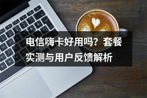 电信嗨卡好用吗？套餐实测与用户反馈解析
