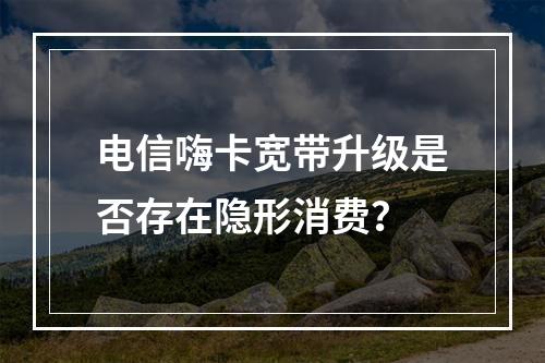 电信嗨卡宽带升级是否存在隐形消费？