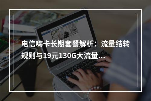 电信嗨卡长期套餐解析：流量结转规则与19元130G大流量优惠