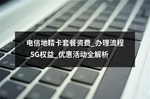 电信地精卡套餐资费_办理流程_5G权益_优惠活动全解析
