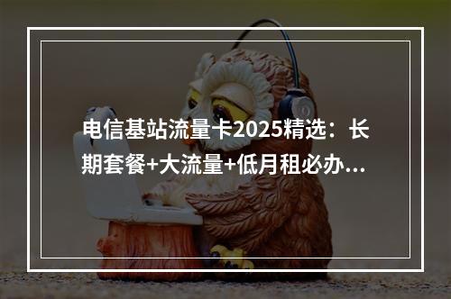 电信基站流量卡2025精选：长期套餐+大流量+低月租必办攻略