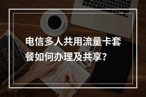 电信多人共用流量卡套餐如何办理及共享？