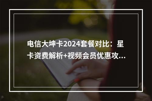 电信大坤卡2024套餐对比：星卡资费解析+视频会员优惠攻略