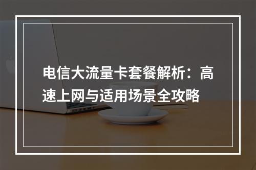 电信大流量卡套餐解析：高速上网与适用场景全攻略