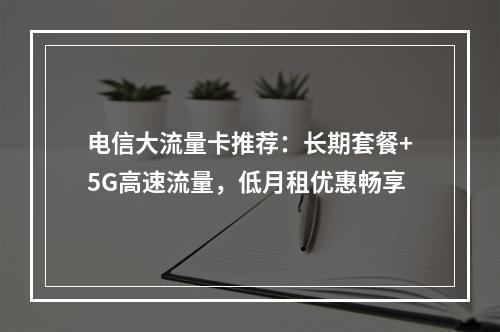 电信大流量卡推荐：长期套餐+5G高速流量，低月租优惠畅享