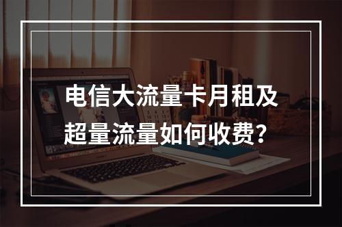 电信大流量卡月租及超量流量如何收费？