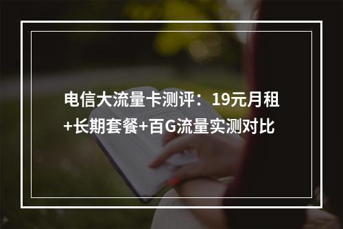 电信大流量卡测评：19元月租+长期套餐+百G流量实测对比
