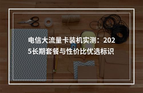 电信大流量卡装机实测：2025长期套餐与性价比优选标识
