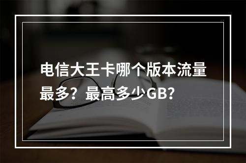电信大王卡哪个版本流量最多？最高多少GB？