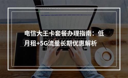 电信大王卡套餐办理指南：低月租+5G流量长期优惠解析