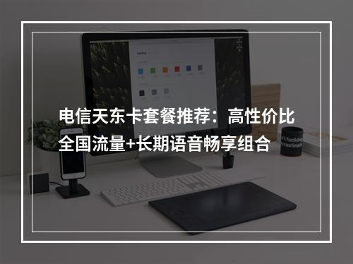 电信天东卡套餐推荐：高性价比全国流量+长期语音畅享组合